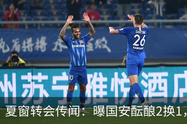 夏窗转会传闻：曝国安酝酿2换1，津门虎国脚加盟北京，二门投天津